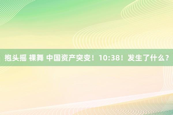 抱头摇 裸舞 中国资产突变！10:38！发生了什么？