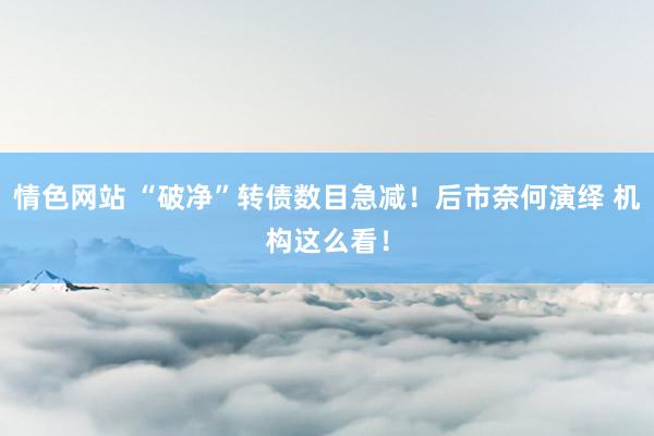 情色网站 “破净”转债数目急减！后市奈何演绎 机构这么看！