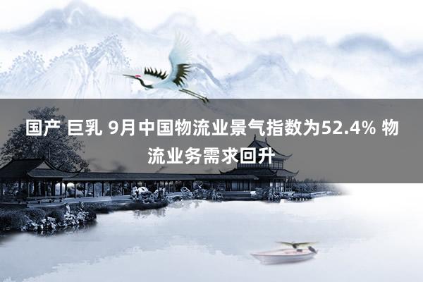 国产 巨乳 9月中国物流业景气指数为52.4% 物流业务需求回升