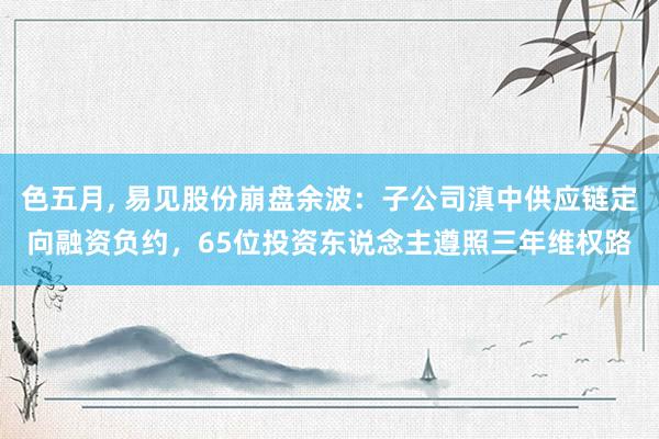 色五月， 易见股份崩盘余波：子公司滇中供应链定向融资负约，65位投资东说念主遵照三年维权路