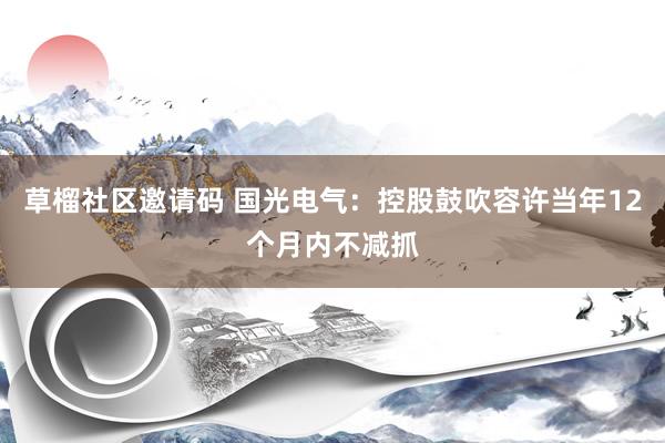 草榴社区邀请码 国光电气：控股鼓吹容许当年12个月内不减抓