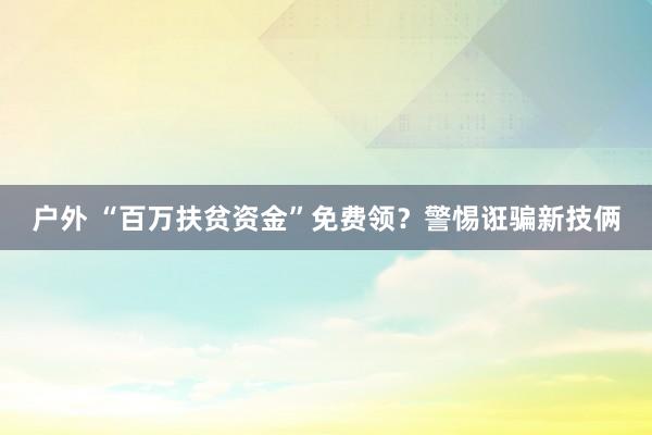 户外 “百万扶贫资金”免费领？警惕诳骗新技俩