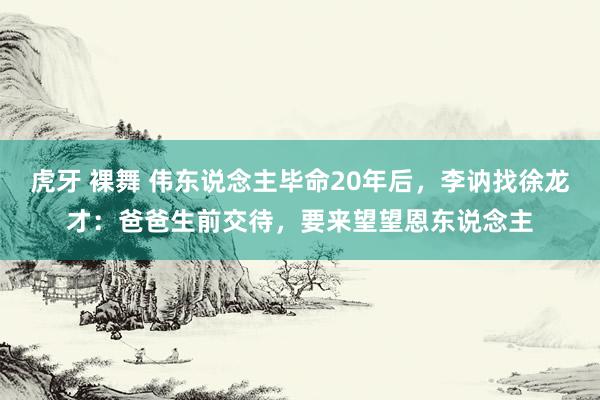 虎牙 裸舞 伟东说念主毕命20年后，李讷找徐龙才：爸爸生前交待，要来望望恩东说念主