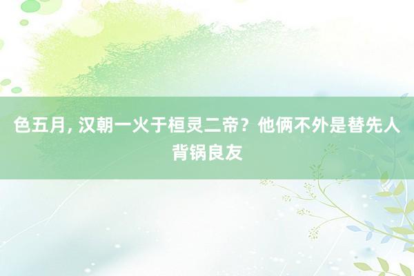 色五月， 汉朝一火于桓灵二帝？他俩不外是替先人背锅良友