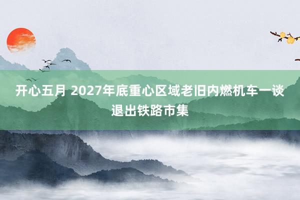 开心五月 2027年底重心区域老旧内燃机车一谈退出铁路市集