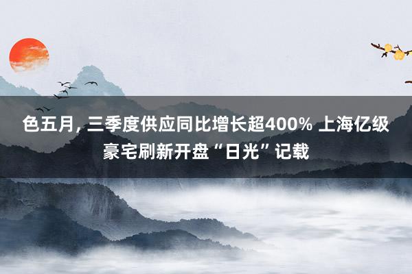 色五月， 三季度供应同比增长超400% 上海亿级豪宅刷新开盘“日光”记载