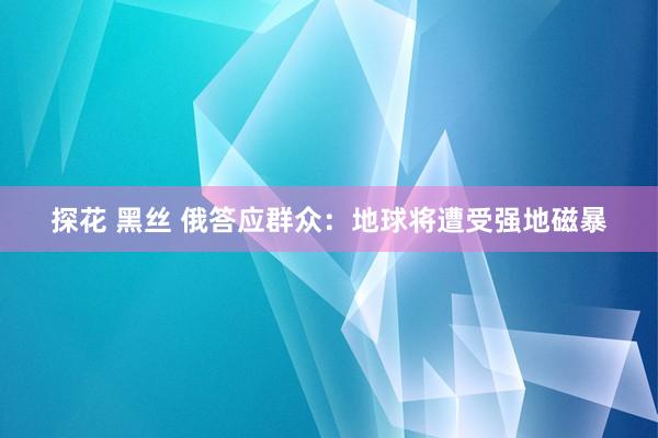 探花 黑丝 俄答应群众：地球将遭受强地磁暴