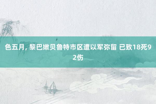 色五月， 黎巴嫩贝鲁特市区遭以军弥留 已致18死92伤