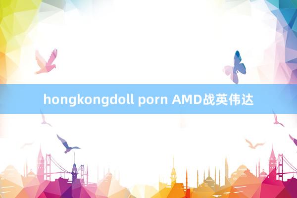 hongkongdoll porn AMD战英伟达