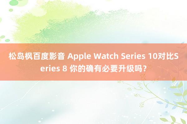 松岛枫百度影音 Apple Watch Series 10对比Series 8 你的确有必要升级吗？