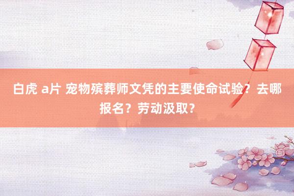 白虎 a片 宠物殡葬师文凭的主要使命试验？去哪报名？劳动汲取？