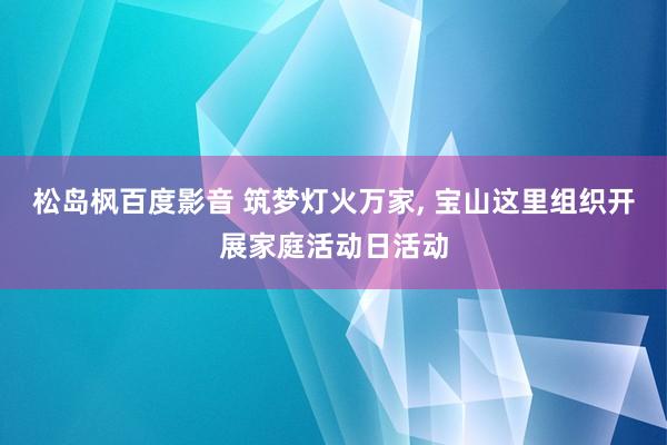 松岛枫百度影音 筑梦灯火万家， 宝山这里组织开展家庭活动日活动