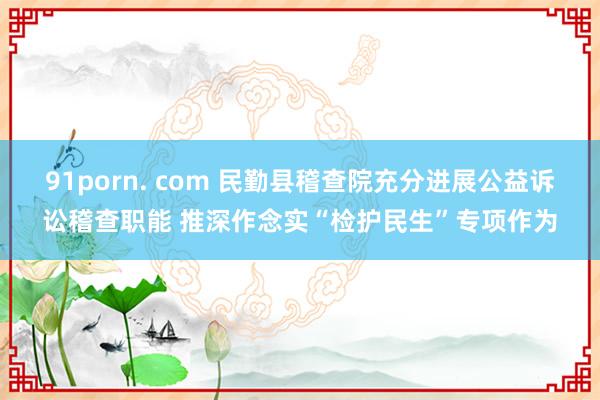 91porn. com 民勤县稽查院充分进展公益诉讼稽查职能 推深作念实“检护民生”专项作为