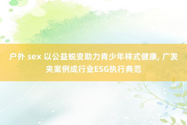 户外 sex 以公益蜕变助力青少年样式健康， 广发夹案例成行业ESG执行典范