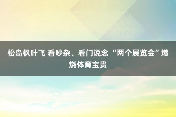 松岛枫叶飞 看吵杂、看门说念 “两个展览会”燃烧体育宝贵