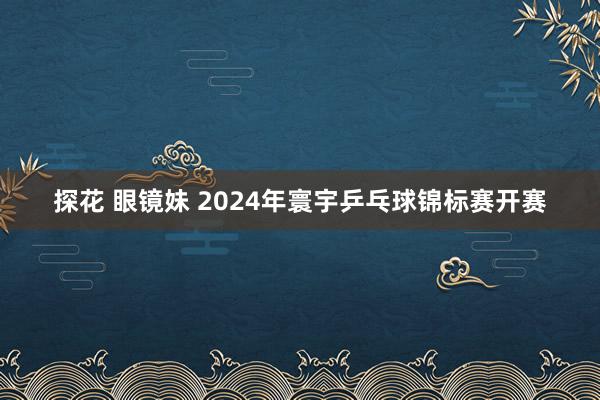 探花 眼镜妹 2024年寰宇乒乓球锦标赛开赛