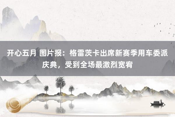 开心五月 图片报：格雷茨卡出席新赛季用车委派庆典，受到全场最激烈宽宥