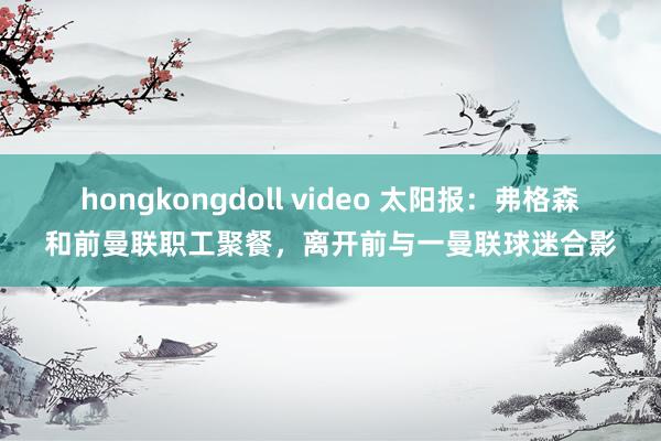 hongkongdoll video 太阳报：弗格森和前曼联职工聚餐，离开前与一曼联球迷合影