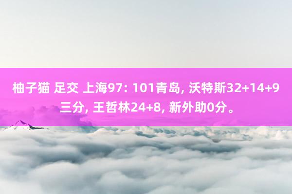 柚子猫 足交 上海97: 101青岛， 沃特斯32+14+9三分， 王哲林24+8， 新外助0分。