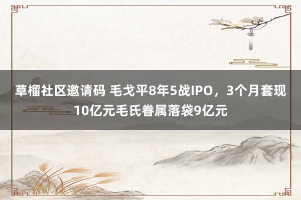 草榴社区邀请码 毛戈平8年5战IPO，3个月套现10亿元毛氏眷属落袋9亿元