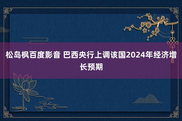 松岛枫百度影音 巴西央行上调该国2024年经济增长预期