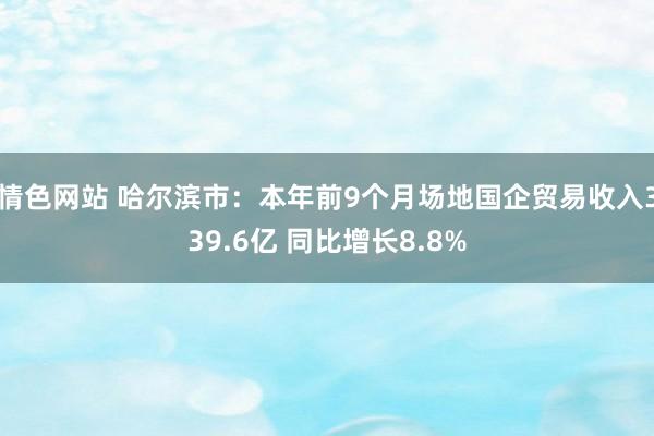 情色网站 哈尔滨市：本年前9个月场地国企贸易收入339.6亿 同比增长8.8%