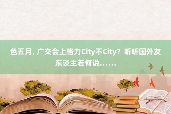 色五月， 广交会上格力City不City？听听国外友东谈主若何说……