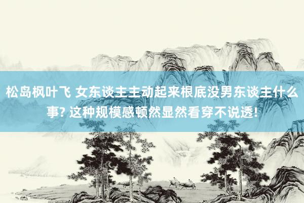 松岛枫叶飞 女东谈主主动起来根底没男东谈主什么事? 这种规模感顿然显然看穿不说透!