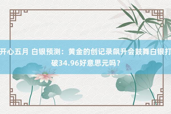 开心五月 白银预测：黄金的创记录飙升会鼓舞白银打破34.96好意思元吗？