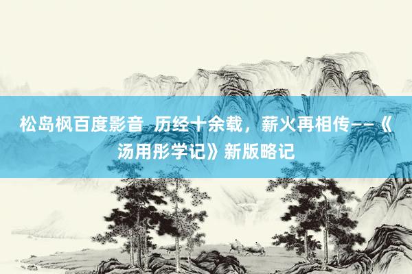 松岛枫百度影音  历经十余载，薪火再相传——《汤用彤学记》新版略记