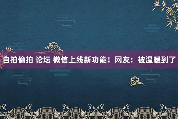 自拍偷拍 论坛 微信上线新功能！网友：被温暖到了