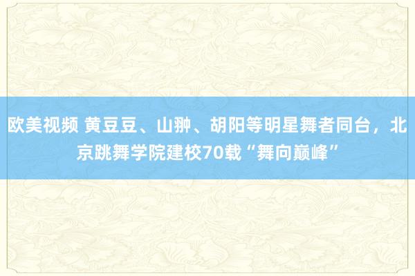 欧美视频 黄豆豆、山翀、胡阳等明星舞者同台，北京跳舞学院建校70载“舞向巅峰”