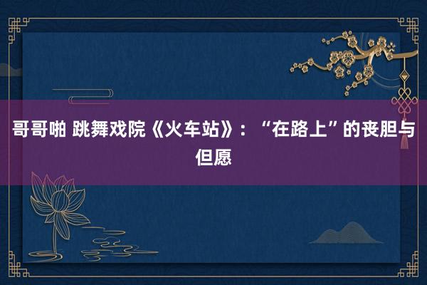 哥哥啪 跳舞戏院《火车站》：“在路上”的丧胆与但愿