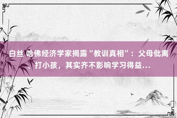 白丝 哈佛经济学家揭露“教训真相”：父母仳离、打小孩，其实齐不影响学习得益…