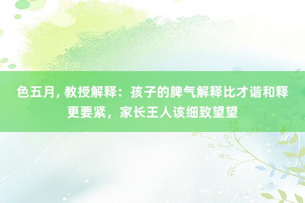 色五月， 教授解释：孩子的脾气解释比才谐和释更要紧，家长王人该细致望望