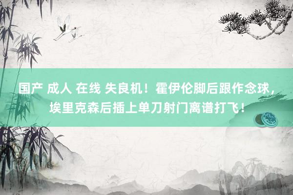 国产 成人 在线 失良机！霍伊伦脚后跟作念球，埃里克森后插上单刀射门离谱打飞！