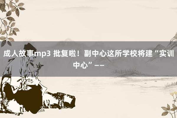 成人故事mp3 批复啦！副中心这所学校将建“实训中心”——