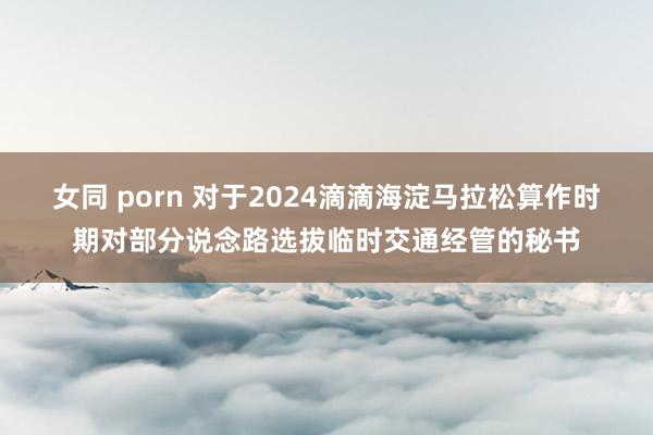 女同 porn 对于2024滴滴海淀马拉松算作时期对部分说念路选拔临时交通经管的秘书