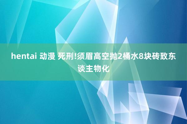 hentai 动漫 死刑!须眉高空抛2桶水8块砖致东谈主物化