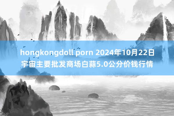 hongkongdoll porn 2024年10月22日宇宙主要批发商场白蒜5.0公分价钱行情