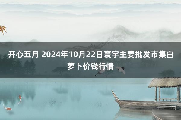 开心五月 2024年10月22日寰宇主要批发市集白萝卜价钱行情