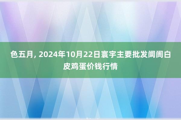 色五月， 2024年10月22日寰宇主要批发阛阓白皮鸡蛋价钱行情