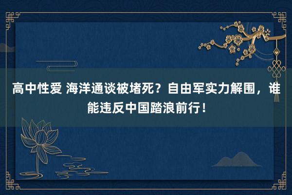 高中性爱 海洋通谈被堵死？自由军实力解围，谁能违反中国踏浪前行！