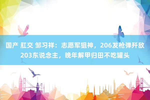 国产 肛交 邹习祥：志愿军狙神，206发枪弹歼敌203东说念主，晚年解甲归田不吃罐头