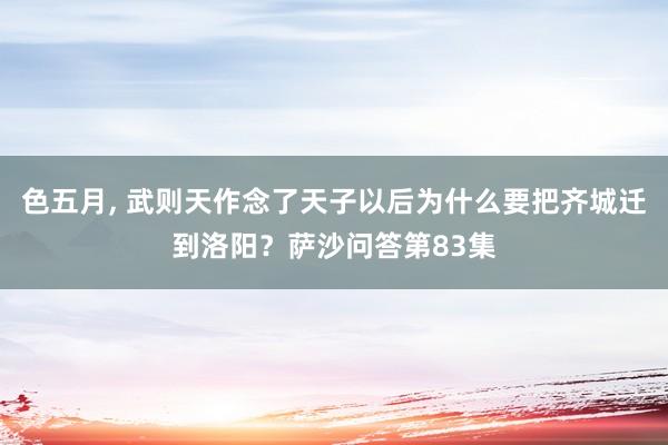 色五月， 武则天作念了天子以后为什么要把齐城迁到洛阳？萨沙问答第83集