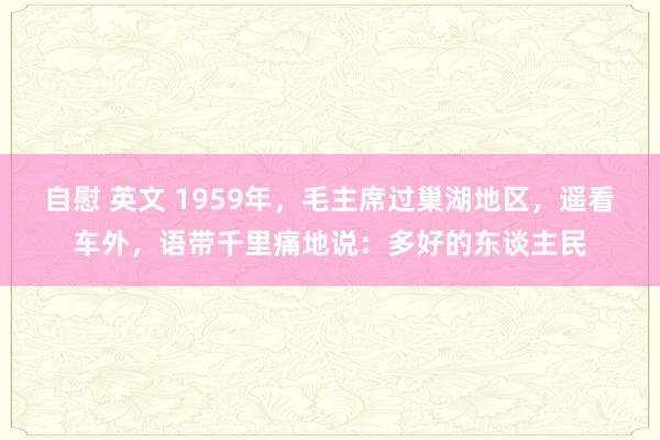 自慰 英文 1959年，毛主席过巢湖地区，遥看车外，语带千里痛地说：多好的东谈主民