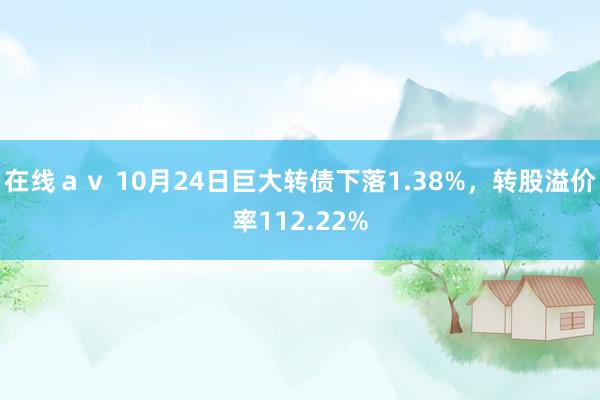 在线ａｖ 10月24日巨大转债下落1.38%，转股溢价率112.22%