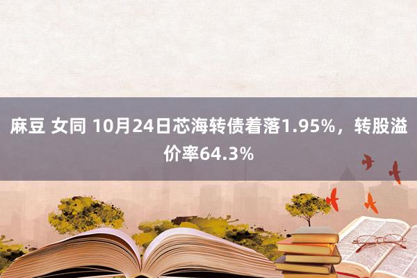 麻豆 女同 10月24日芯海转债着落1.95%，转股溢价率64.3%