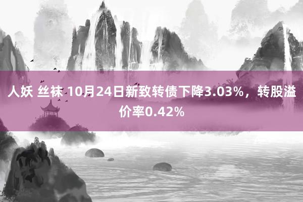 人妖 丝袜 10月24日新致转债下降3.03%，转股溢价率0.42%