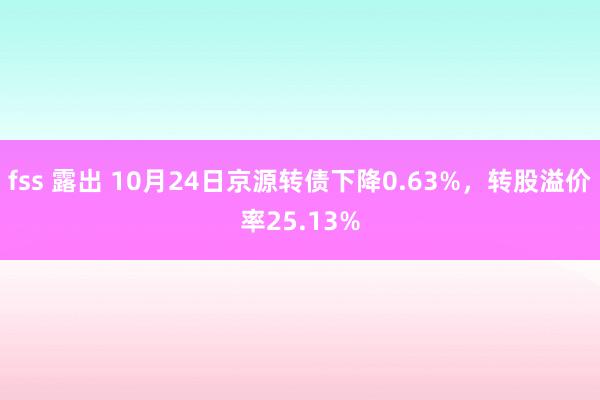 fss 露出 10月24日京源转债下降0.63%，转股溢价率25.13%